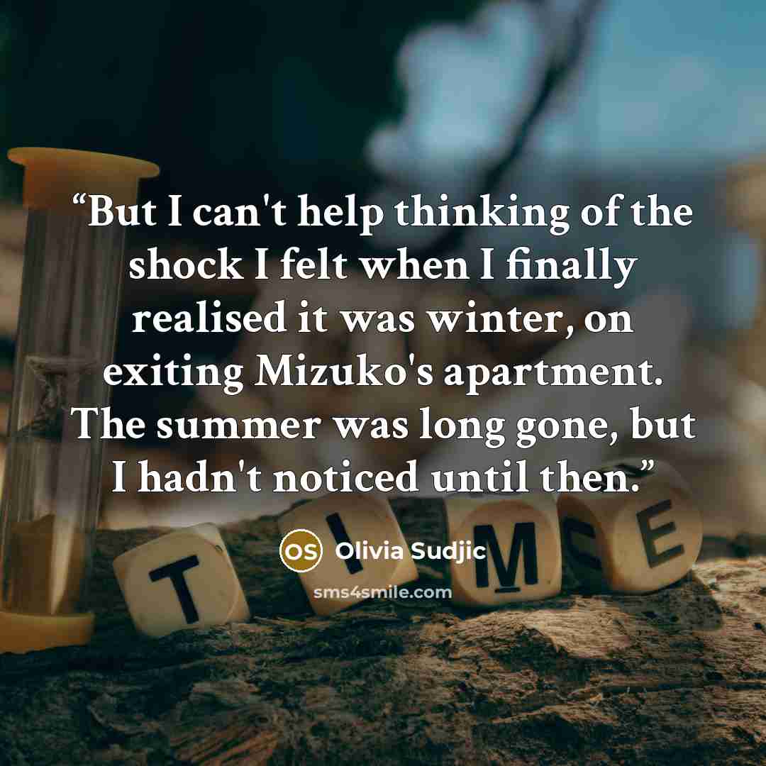 “But I can't help thinking of the shock I felt when I finally realised it was winter, on exiting Mizuko's apartment. The summer was long gone, but I hadn't noticed until then.” quote by Olivia Sudjic