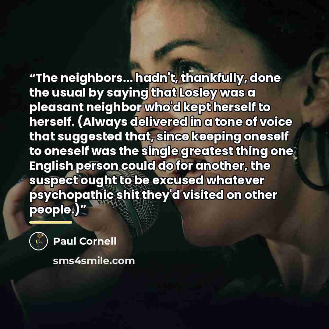 “The neighbors... hadn't, thankfully, done the usual by saying that Losley was a pleasant neighbor who'd kept herself to herself. (Always delivered in a tone of voice that suggested that, since keeping oneself to oneself was the single greatest thing one English person could do for another, the…” quote by Paul Cornell