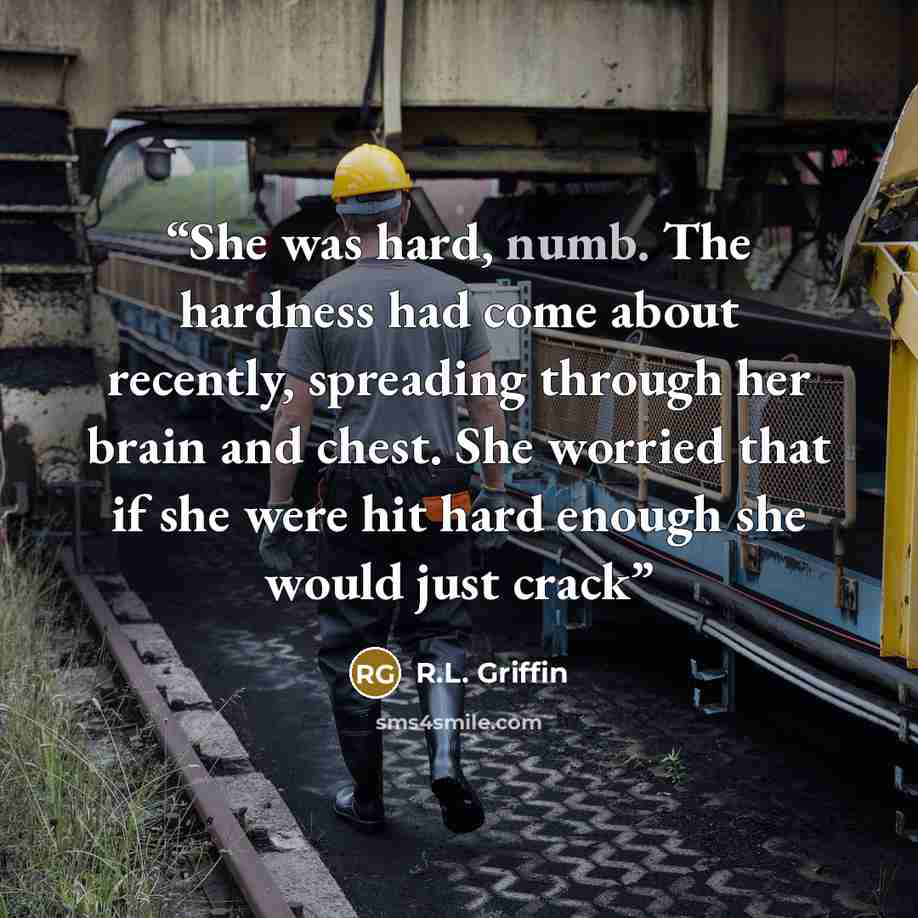 “She was hard, numb. The hardness had come about recently, spreading through her brain and chest. She worried that if she were hit hard enough she would just crack” quote by R.L. Griffin