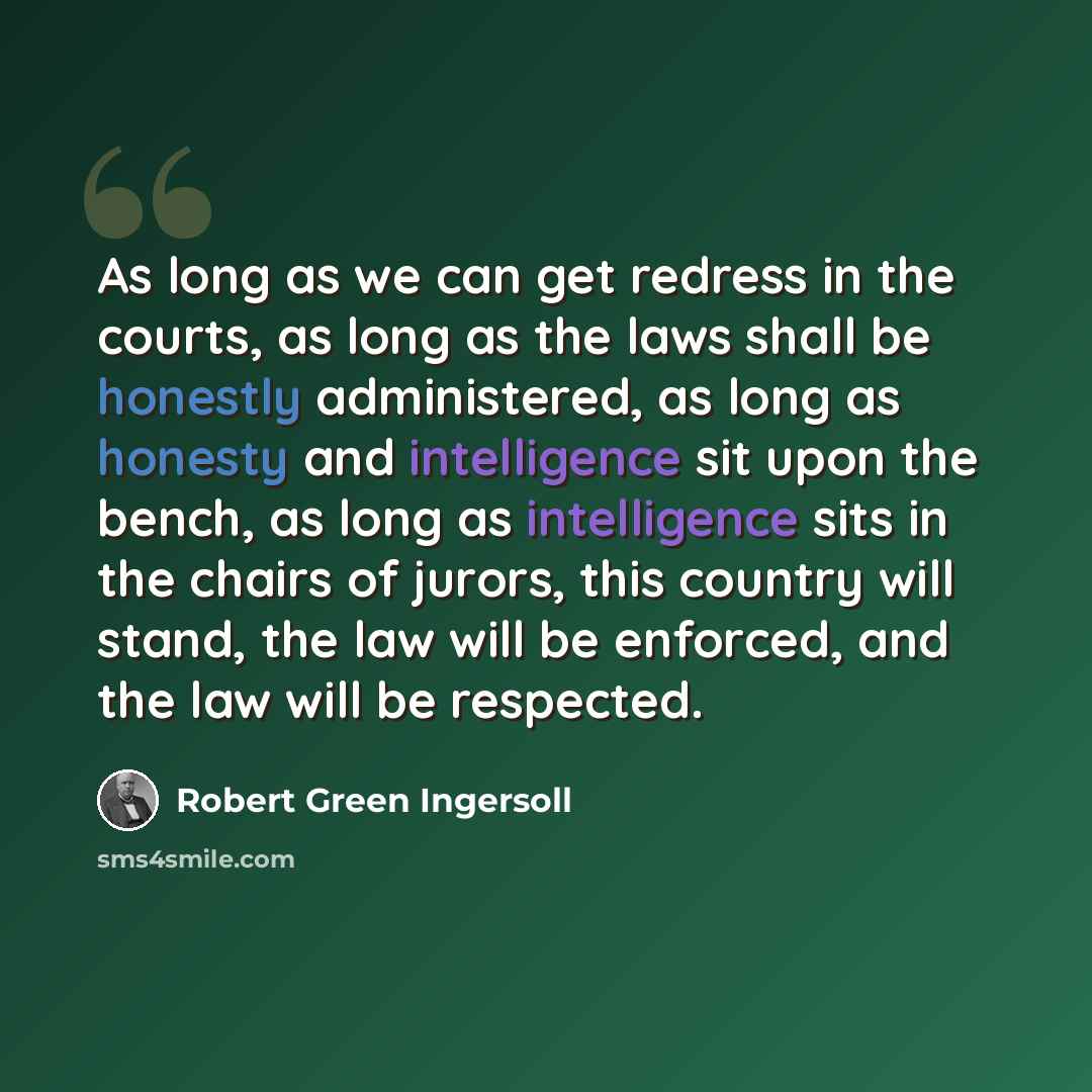 “As long as we can get redress in the courts, as long as the laws shall be honestly administered, as long as honesty and intelligence sit upon the bench, as long as intelligence sits in the chairs of jurors, this country will stand, the law will be enforced, and the law will be respected.” quote by Robert Green Ingersoll