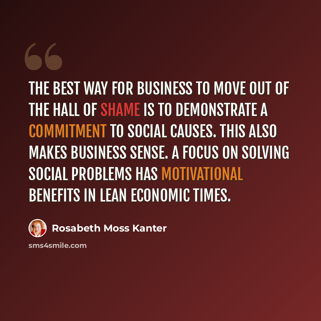 “The best way for business to move out of the Hall of Shame is to demonstrate a commitment to social causes. This also makes business sense. A focus on solving social problems has motivational benefits in lean economic times.” quote by Rosabeth Moss Kanter