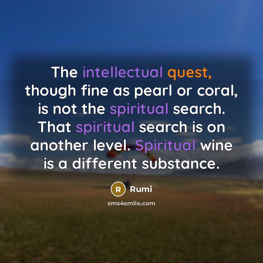 “The intellectual quest, though fine as pearl or coral, is not the spiritual search. That spiritual search is on another level. Spiritual wine is a different substance.” quote by Rumi