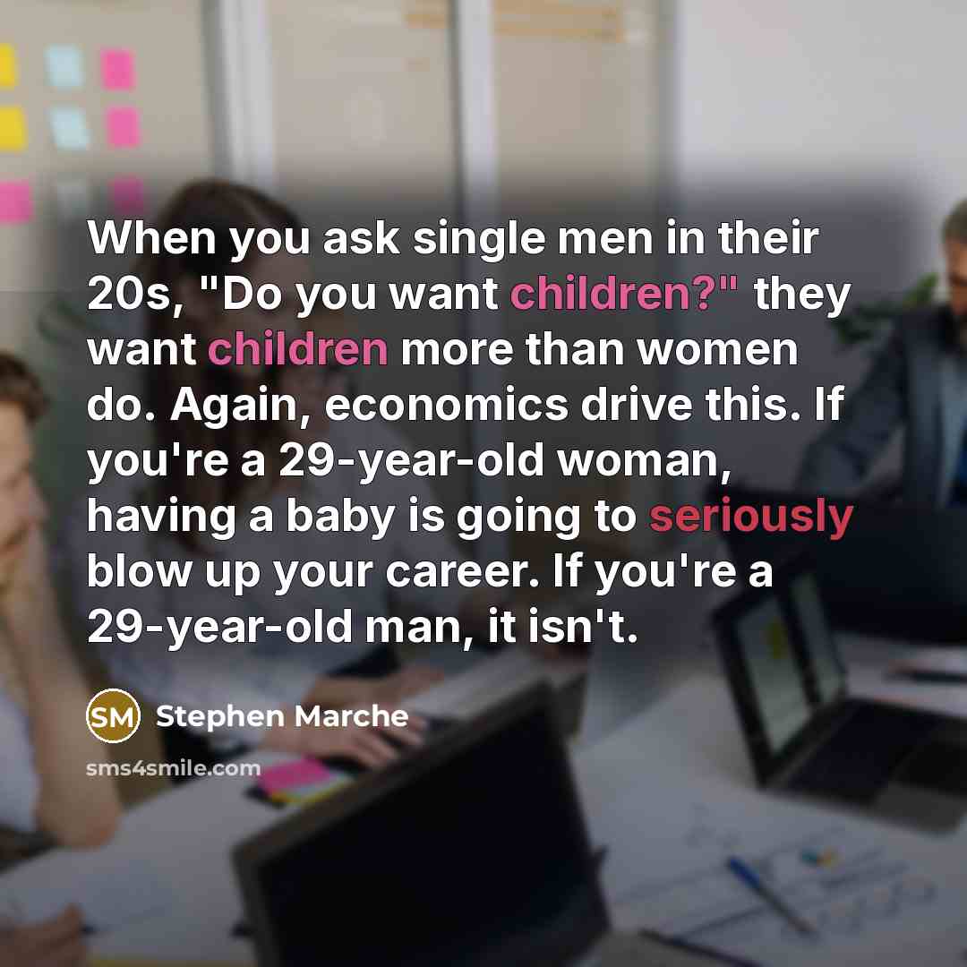 “When you ask single men in their 20s, "Do you want children?" they want children more than women do. Again, economics drive this. If you're a 29-year-old woman, having a baby is going to seriously blow up your career. If you're a 29-year-old man, it isn't.” quote by Stephen Marche