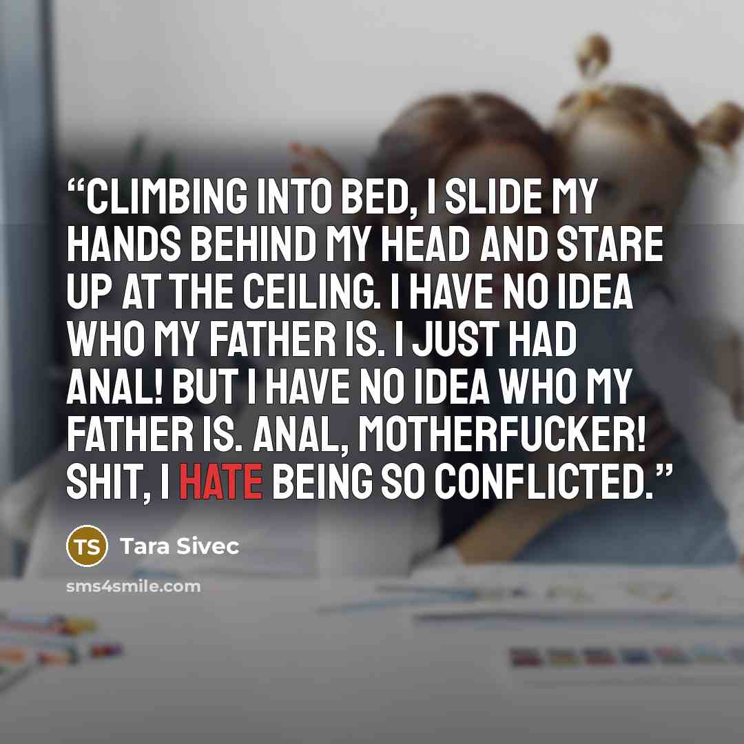 “Climbing into bed, I slide my hands behind my head and stare up at the ceiling. I have no idea who my father is. I just had anal! But I have no idea who my father is. ANAL, MOTHERFUCKER! Shit, I hate being so conflicted.” quote by Tara Sivec