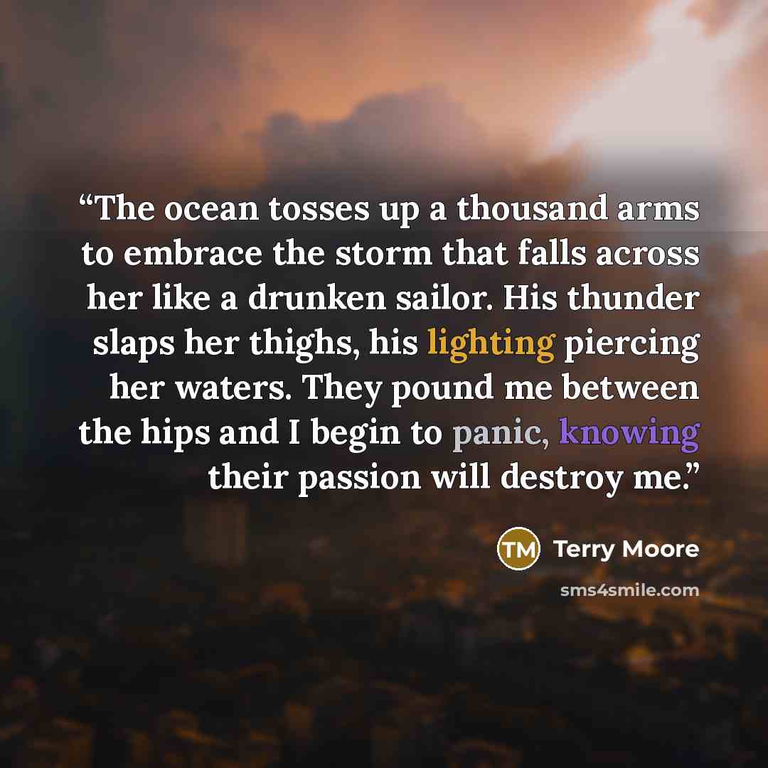 “The ocean tosses up a thousand arms to embrace the storm that falls across her like a drunken sailor. His thunder slaps her thighs, his lighting piercing her waters. They pound me between the hips and I begin to panic, knowing their passion will destroy me.” quote by Terry Moore