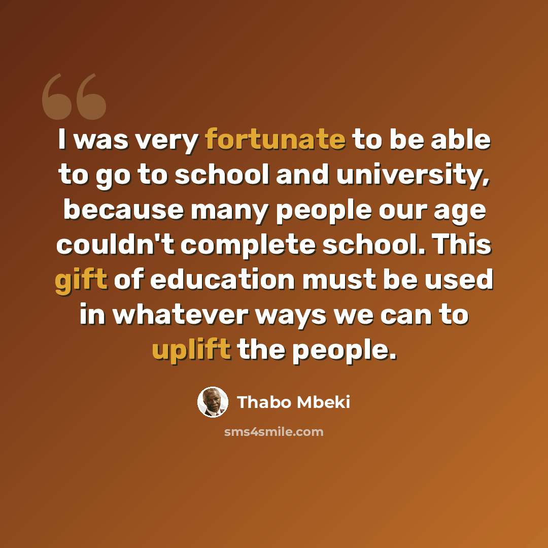 “I was very fortunate to be able to go to school and university, because many people our age couldn't complete school. This gift of education must be used in whatever ways we can to uplift the people.” quote by Thabo Mbeki