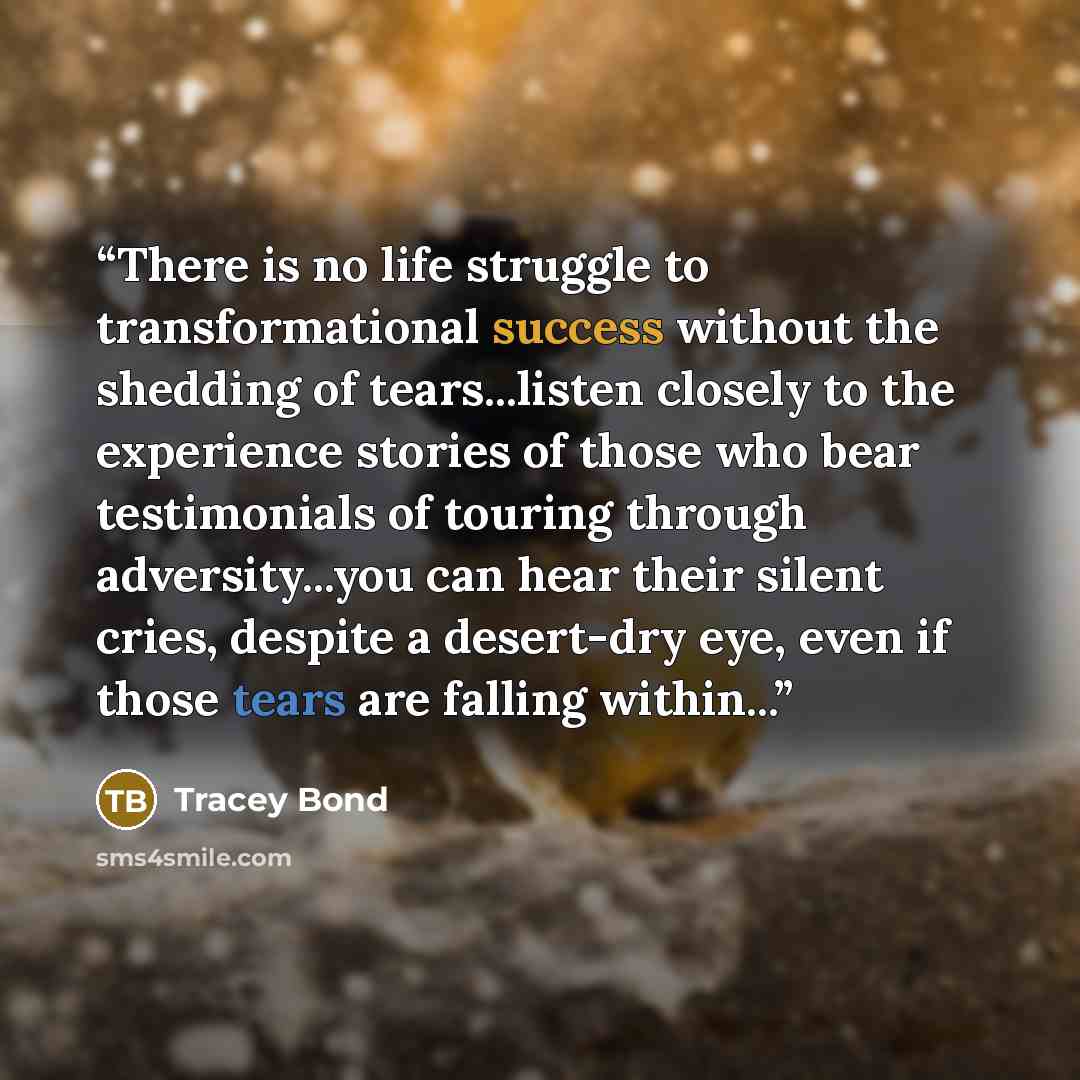 “There is no life struggle to transformational success without the shedding of tears...listen closely to the experience stories of those who bear testimonials of touring through adversity...you can hear their silent cries, despite a desert-dry eye, even if those tears are falling within...” quote by Tracey Bond