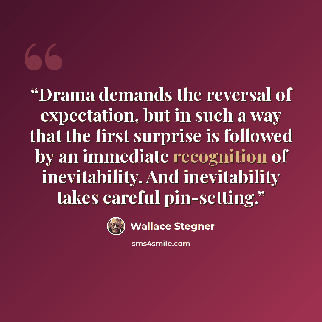 “Drama demands the reversal of expectation, but in such a way that the first surprise is followed by an immediate recognition of inevitability. And inevitability takes careful pin-setting.” quote by Wallace Stegner
