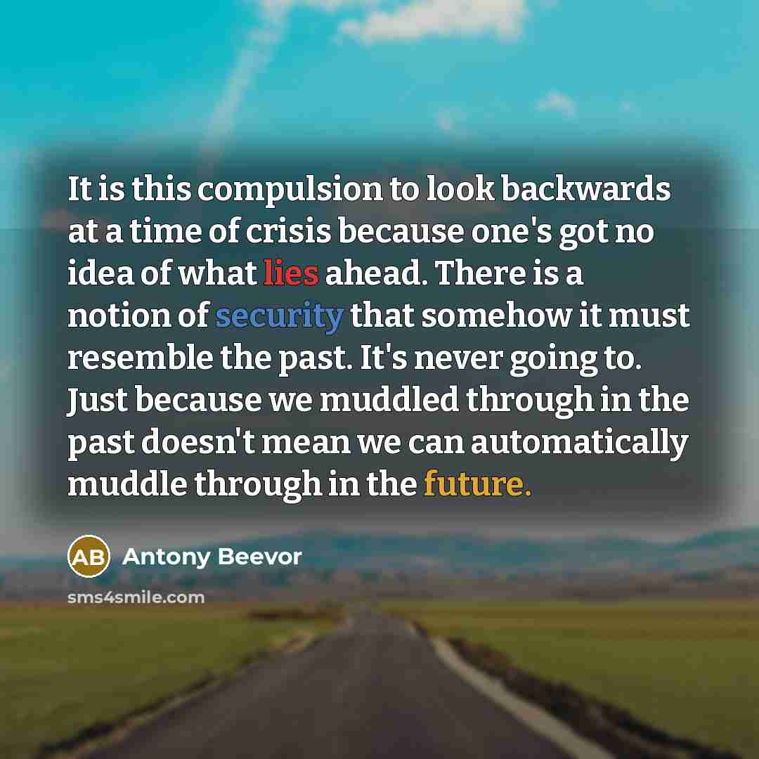 “It is this compulsion to look backwards at a time of crisis because one's got no idea of what lies ahead. There is a notion of security that somehow it must resemble the past. It's never going to. Just because we muddled through in the past doesn't mean we can automatically muddle through in the…” quote by Antony Beevor