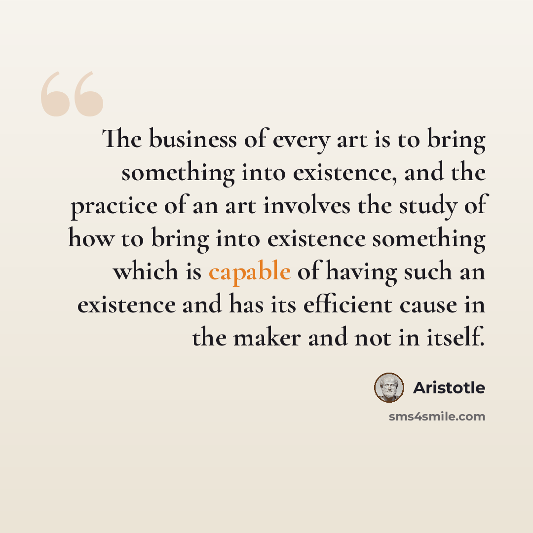 “The business of every art is to bring something into existence, and the practice of an art involves the study of how to bring into existence something which is capable of having such an existence and has its efficient cause in the maker and not in itself.” quote by Aristotle