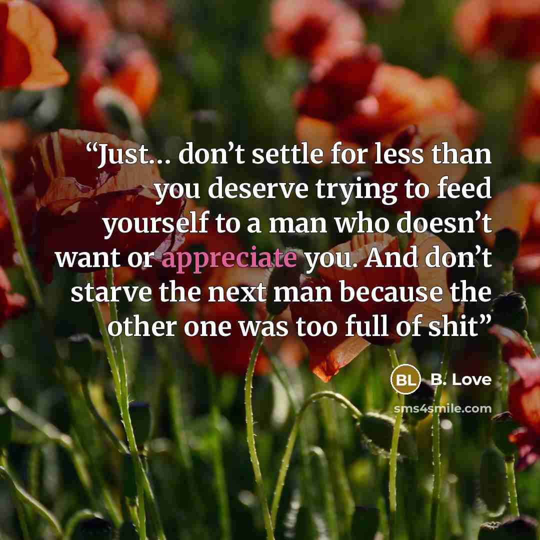 “Just… don’t settle for less than you deserve trying to feed yourself to a man who doesn’t want or appreciate you. And don’t starve the next man because the other one was too full of shit” quote by B. Love
