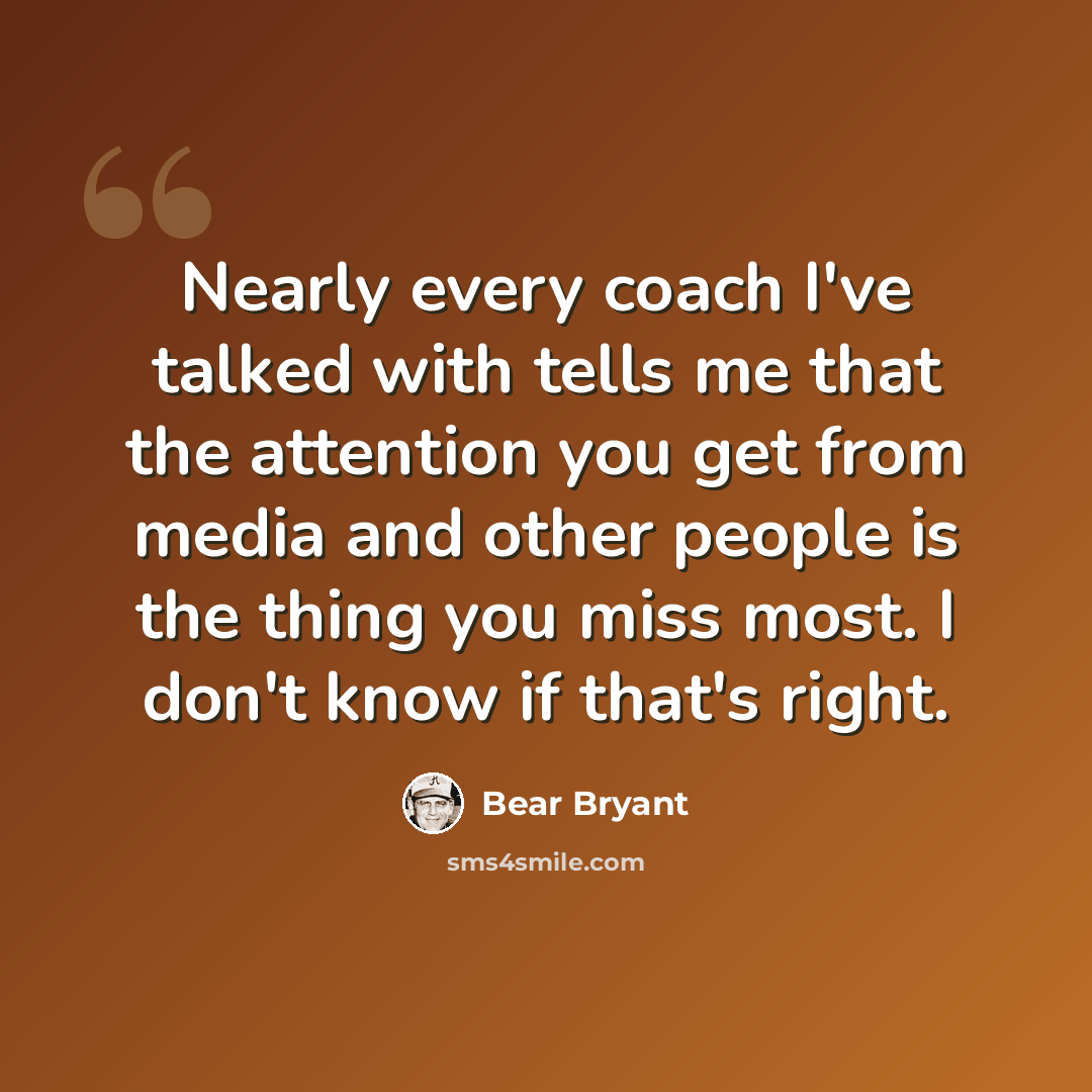 “Nearly every coach I've talked with tells me that the attention you get from media and other people is the thing you miss most. I don't know if that's right.” quote by Bear Bryant