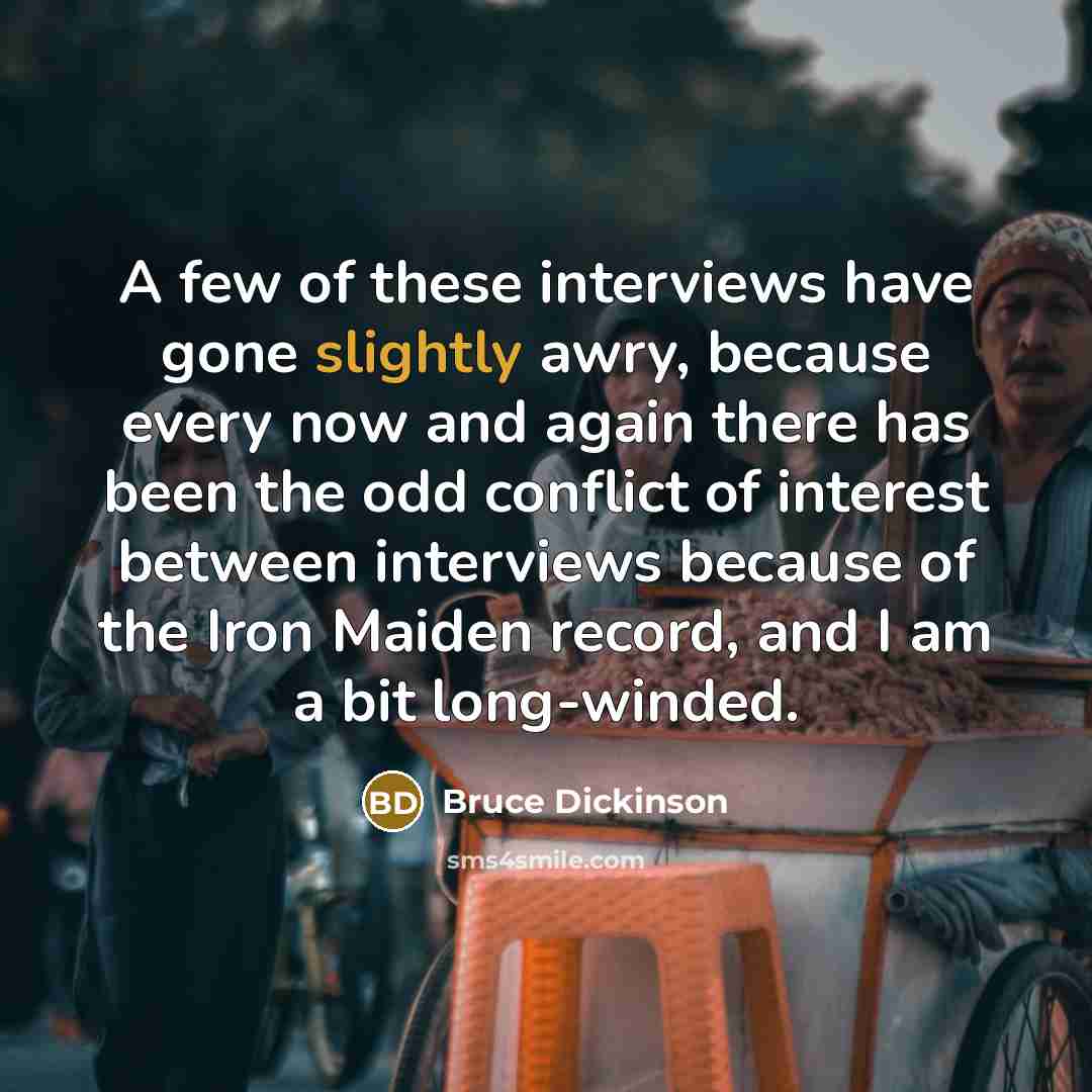 “A few of these interviews have gone slightly awry, because every now and again there has been the odd conflict of interest between interviews because of the Iron Maiden record, and I am a bit long-winded.” quote by Bruce Dickinson