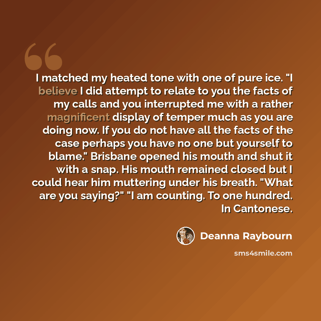 “I matched my heated tone with one of pure ice. "I believe I did attempt to relate to you the facts of my calls and you interrupted me with a rather magnificent display of temper much as you are doing now. If you do not have all the facts of the case perhaps you have no one but yourself to blame."…” quote by Deanna Raybourn