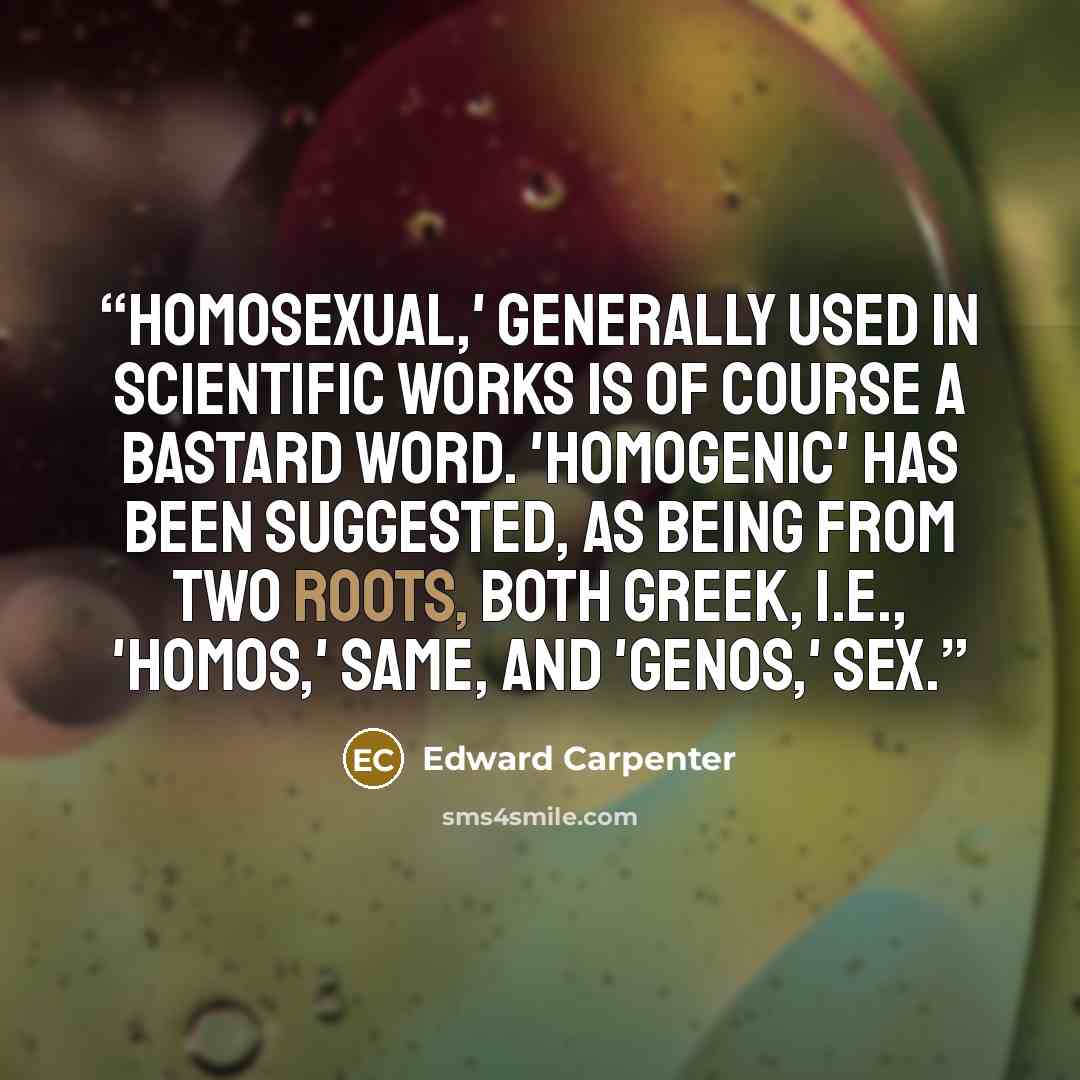 “Homosexual,' generally used in scientific works is of course a bastard word. 'Homogenic' has been suggested, as being from two roots, both Greek, i.e., 'homos,' same, and 'genos,' sex.” quote by Edward Carpenter