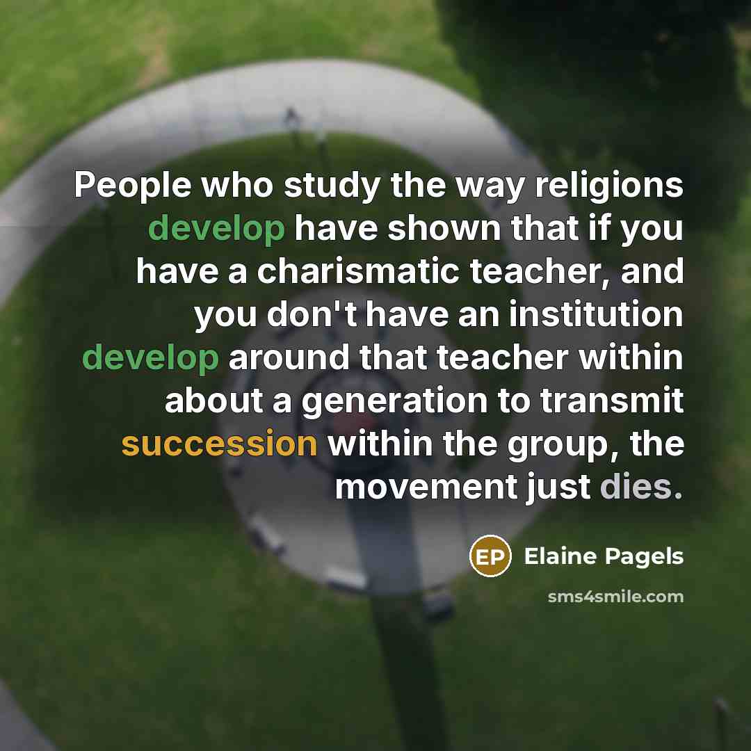 “People who study the way religions develop have shown that if you have a charismatic teacher, and you don't have an institution develop around that teacher within about a generation to transmit succession within the group, the movement just dies.” quote by Elaine Pagels