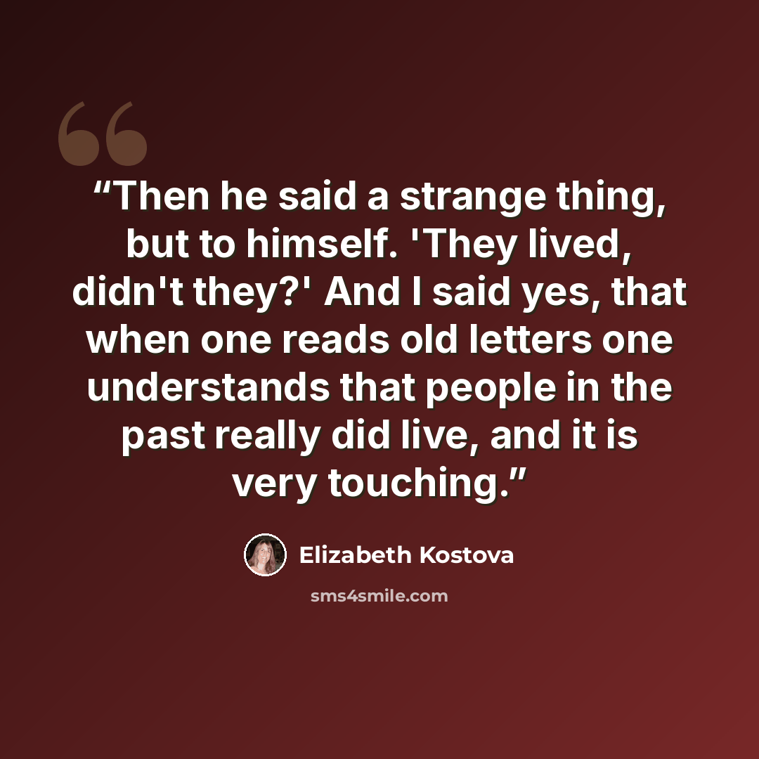 “Then he said a strange thing, but to himself. 'They lived, didn't they?' And I said yes, that when one reads old letters one understands that people in the past really did live, and it is very touching.” quote by Elizabeth Kostova