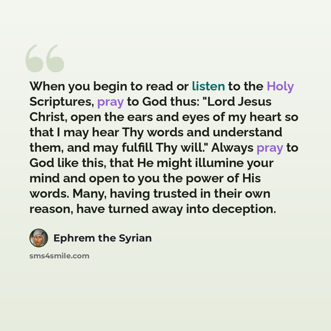 “When you begin to read or listen to the Holy Scriptures, pray to God thus: "Lord Jesus Christ, open the ears and eyes of my heart so that I may hear Thy words and understand them, and may fulfill Thy will." Always pray to God like this, that He might illumine your mind and open to you the power of…” quote by Ephrem the Syrian