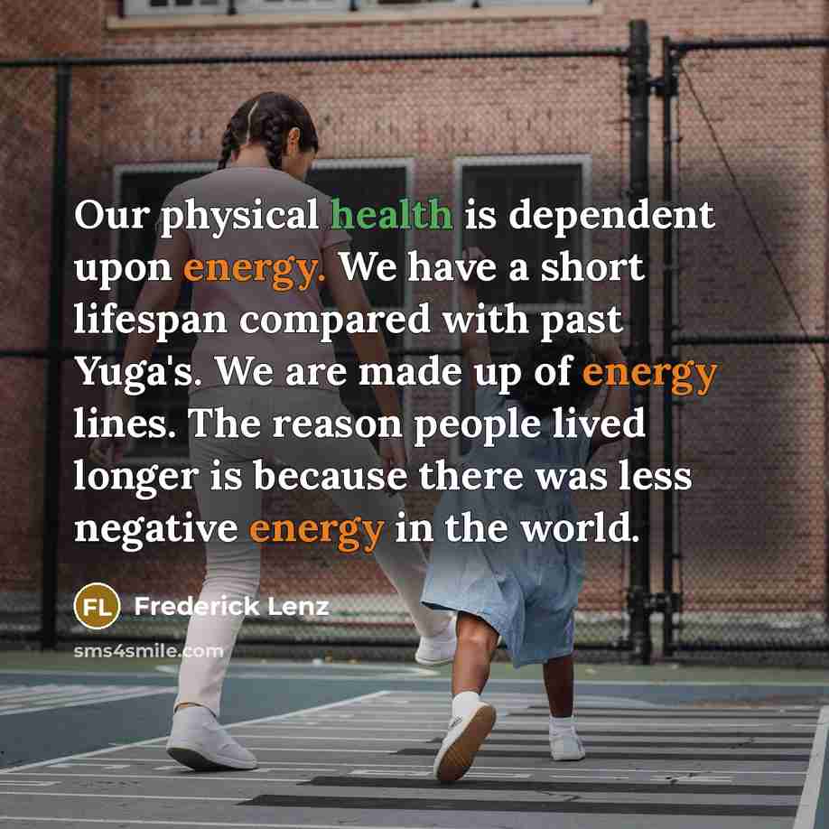 “Our physical health is dependent upon energy. We have a short lifespan compared with past Yuga's. We are made up of energy lines. The reason people lived longer is because there was less negative energy in the world.” quote by Frederick Lenz