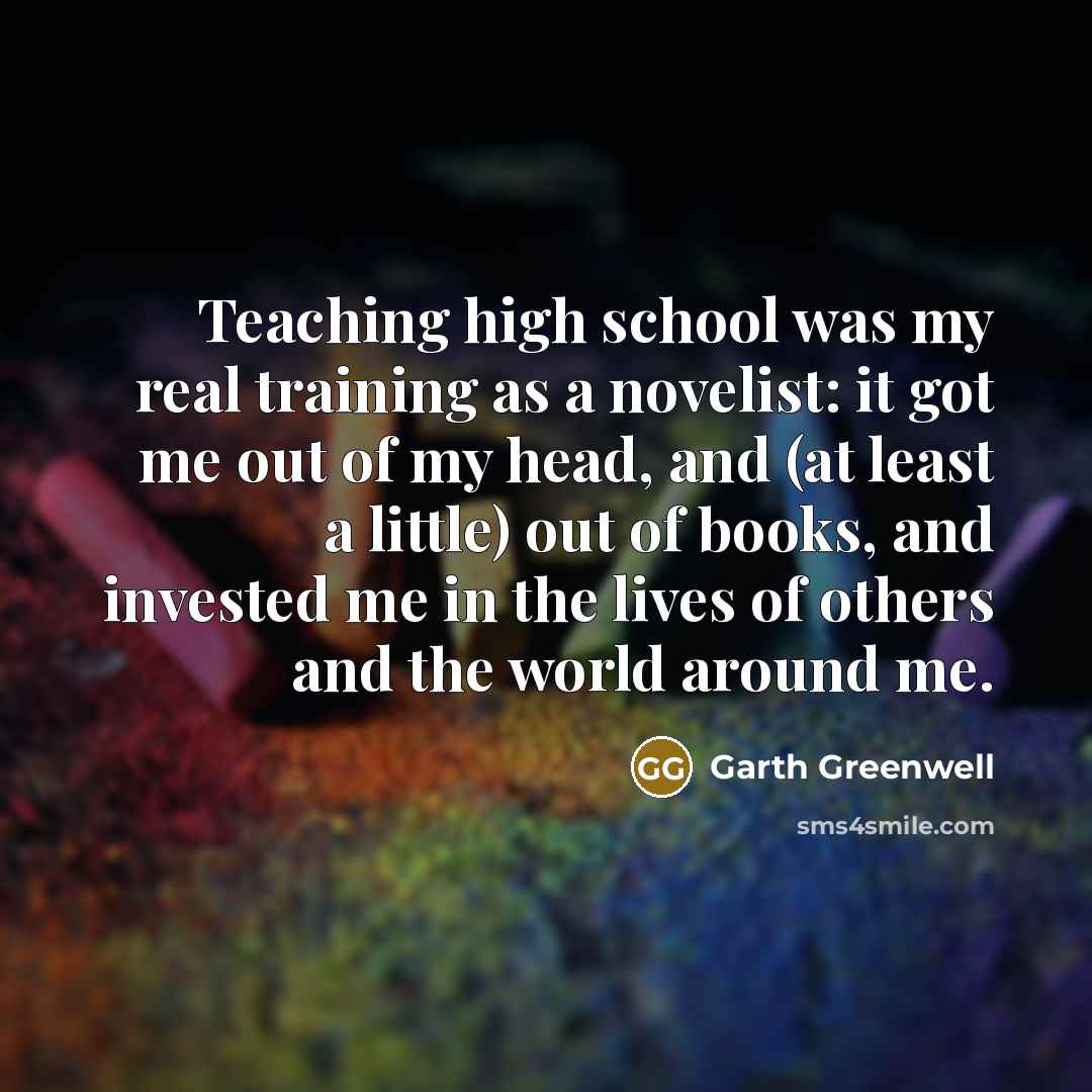 “Teaching high school was my real training as a novelist: it got me out of my head, and (at least a little) out of books, and invested me in the lives of others and the world around me.” quote by Garth Greenwell