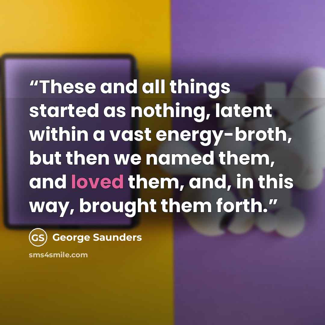 “These and all things started as nothing, latent within a vast energy-broth, but then we named them, and loved them, and, in this way, brought them forth.” quote by George Saunders