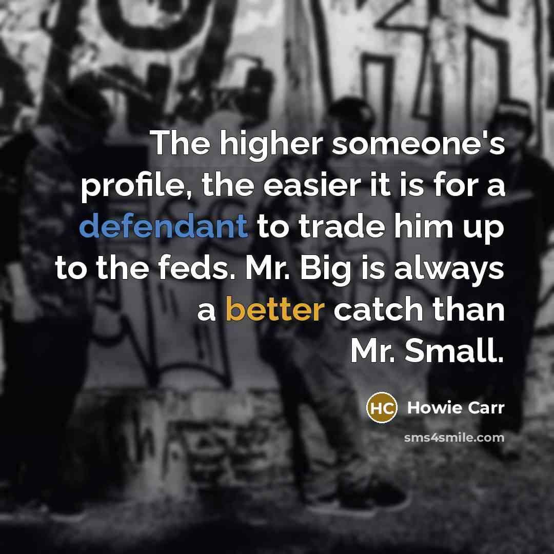 “The higher someone's profile, the easier it is for a defendant to trade him up to the feds. Mr. Big is always a better catch than Mr. Small.” quote by Howie Carr