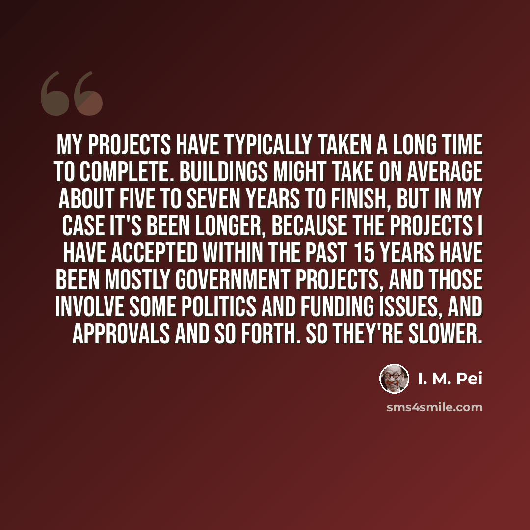 “My projects have typically taken a long time to complete. Buildings might take on average about five to seven years to finish, but in my case it's been longer, because the projects I have accepted within the past 15 years have been mostly government projects, and those involve some politics and…” quote by I. M. Pei