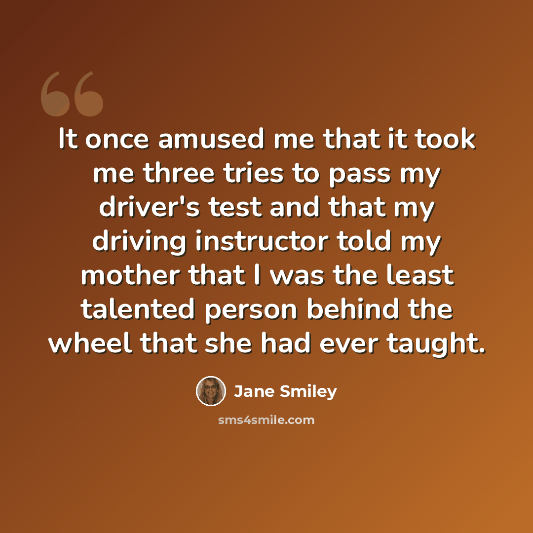 “It once amused me that it took me three tries to pass my driver's test and that my driving instructor told my mother that I was the least talented person behind the wheel that she had ever taught.” quote by Jane Smiley