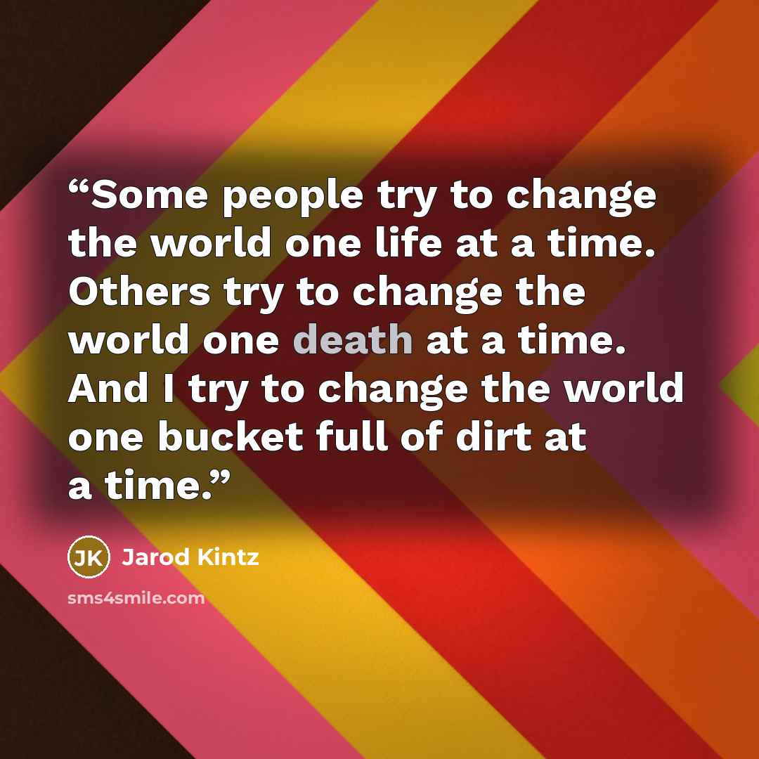 “Some people try to change the world one life at a time. Others try to change the world one death at a time. And I try to change the world one bucket full of dirt at a time.” quote by Jarod Kintz