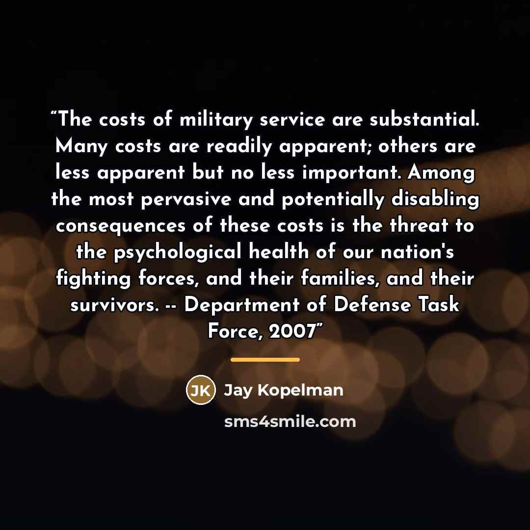 “The costs of military service are substantial. Many costs are readily apparent; others are less apparent but no less important. Among the most pervasive and potentially disabling consequences of these costs is the threat to the psychological health of our nation's fighting forces, and their…” quote by Jay Kopelman