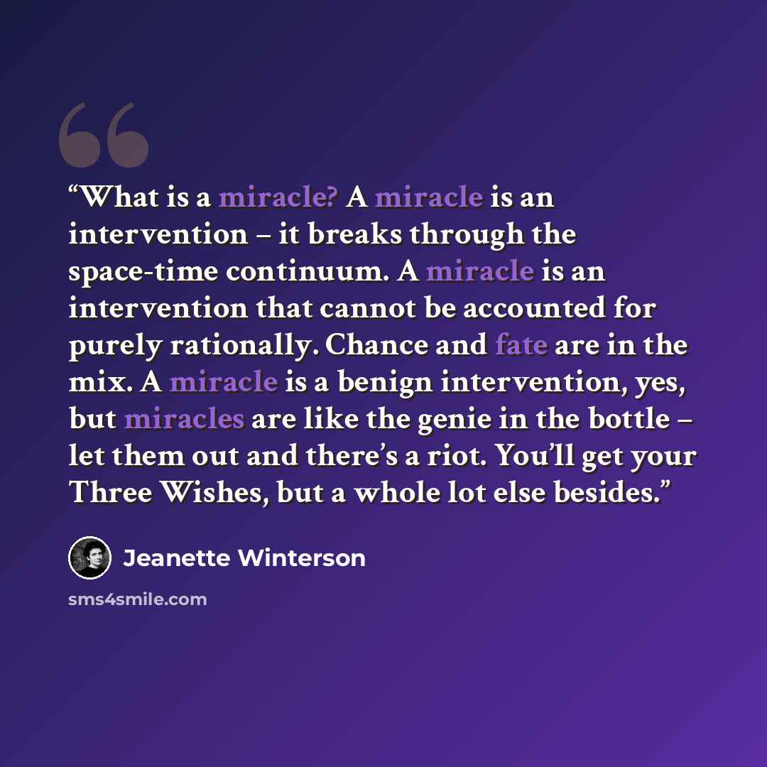 “What is a miracle? A miracle is an intervention – it breaks through the space-time continuum. A miracle is an intervention that cannot be accounted for purely rationally. Chance and fate are in the mix. A miracle is a benign intervention, yes, but miracles are like the genie in the bottle – let…” quote by Jeanette Winterson
