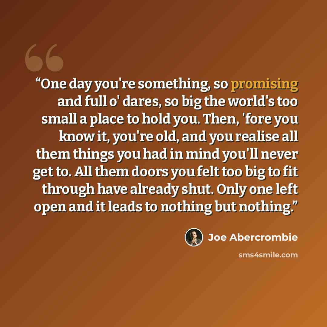 “One day you're something, so promising and full o' dares, so big the world's too small a place to hold you. Then, 'fore you know it, you're old, and you realise all them things you had in mind you'll never get to. All them doors you felt too big to fit through have already shut. Only one left open…” quote by Joe Abercrombie