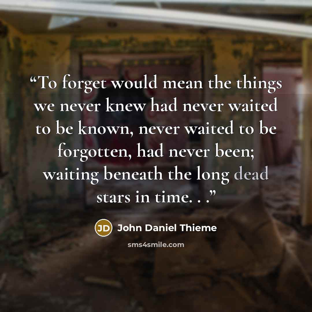 “To forget would mean the things we never knew had never waited to be known, never waited to be forgotten, had never been; waiting beneath the long dead stars in time. . .” quote by John Daniel Thieme