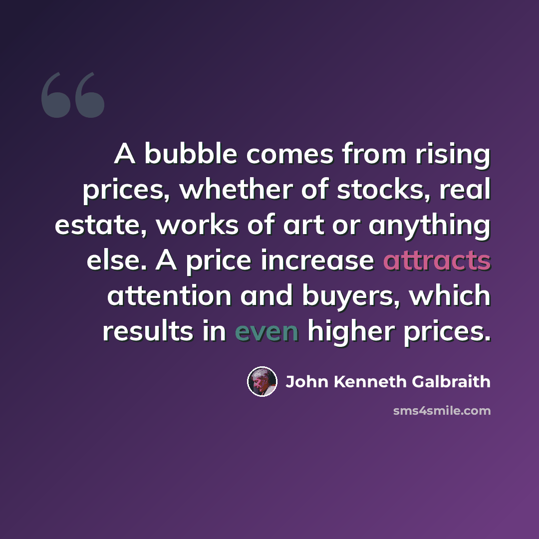 “A bubble comes from rising prices, whether of stocks, real estate, works of art or anything else. A price increase attracts attention and buyers, which results in even higher prices.” quote by John Kenneth Galbraith