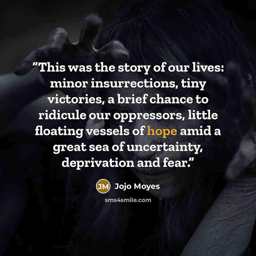 “This was the story of our lives: minor insurrections, tiny victories, a brief chance to ridicule our oppressors, little floating vessels of hope amid a great sea of uncertainty, deprivation and fear.” quote by Jojo Moyes