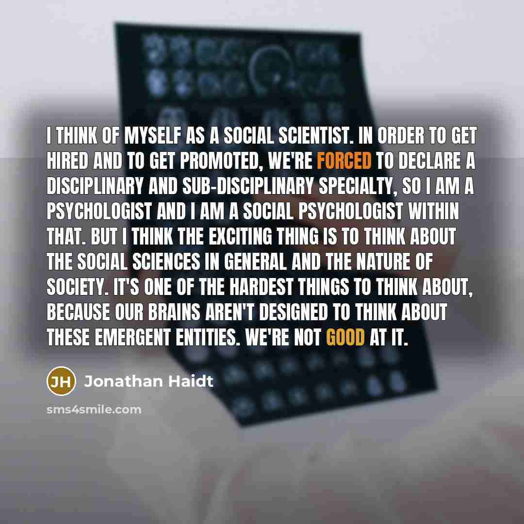 “I think of myself as a social scientist. In order to get hired and to get promoted, we're forced to declare a disciplinary and sub-disciplinary specialty, so I am a psychologist and I am a social psychologist within that. But I think the exciting thing is to think about the social sciences in…” quote by Jonathan Haidt