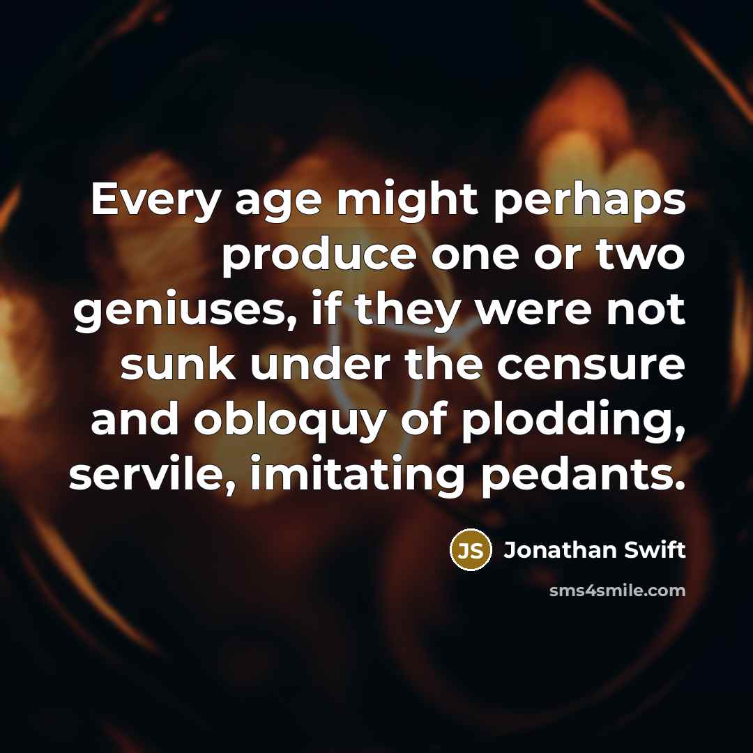 “Every age might perhaps produce one or two geniuses, if they were not sunk under the censure and obloquy of plodding, servile, imitating pedants.” quote by Jonathan Swift