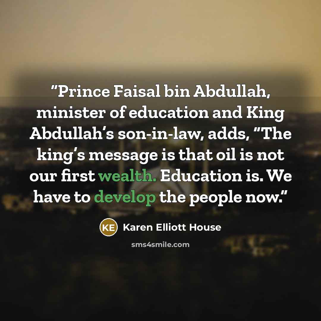 “Prince Faisal bin Abdullah, minister of education and King Abdullah’s son-in-law, adds, “The king’s message is that oil is not our first wealth. Education is. We have to develop the people now.” quote by Karen Elliott House