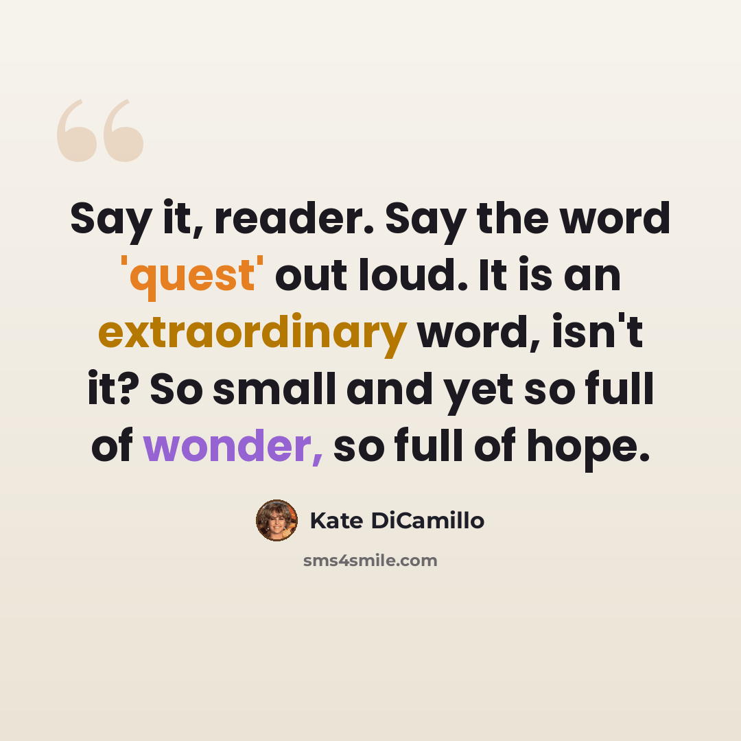 “Say it, reader. Say the word 'quest' out loud. It is an extraordinary word, isn't it? So small and yet so full of wonder, so full of hope.” quote by Kate DiCamillo
