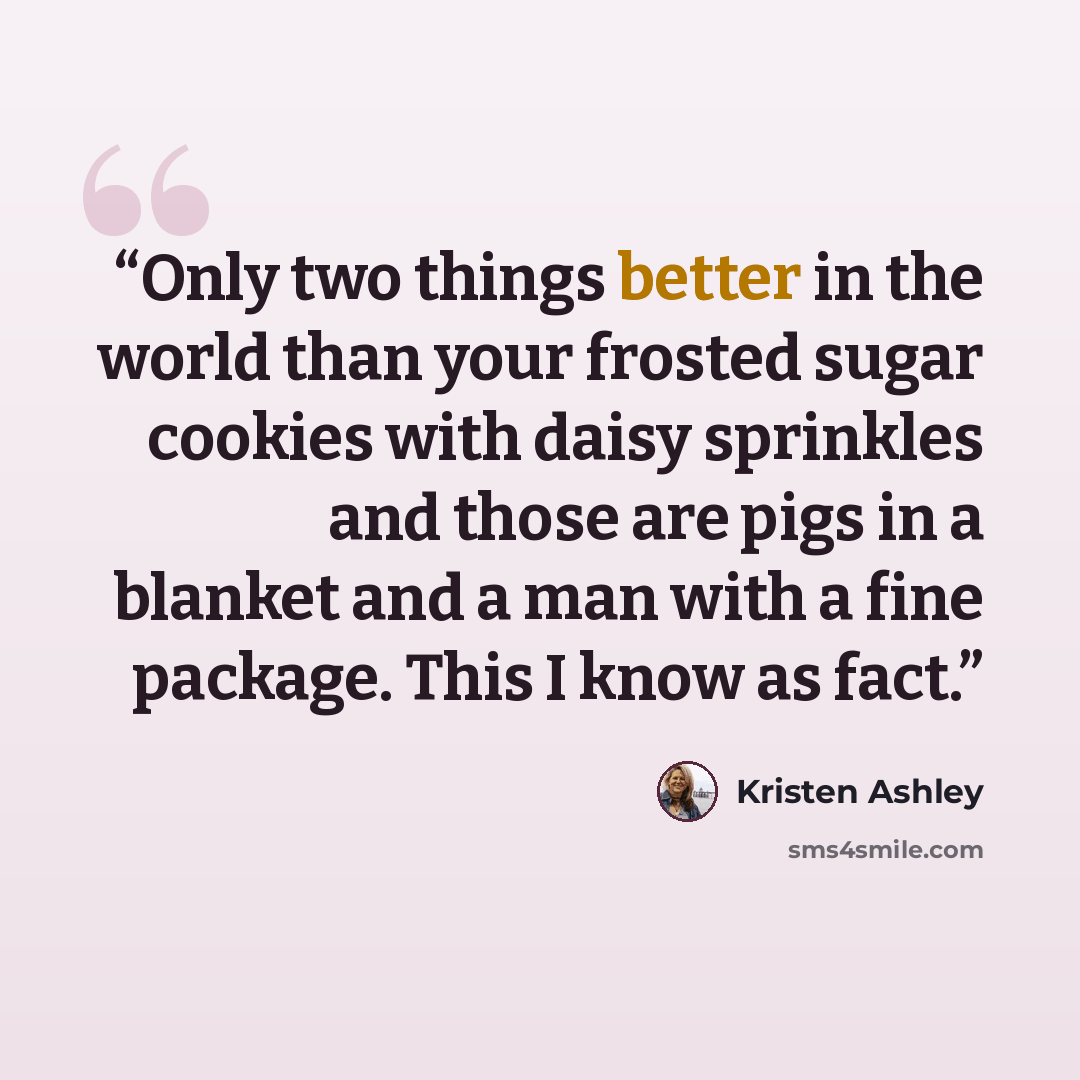 “Only two things better in the world than your frosted sugar cookies with daisy sprinkles and those are pigs in a blanket and a man with a fine package. This I know as fact.” quote by Kristen Ashley