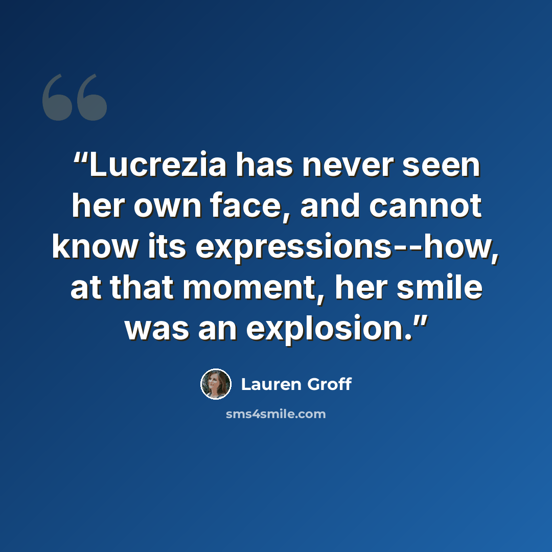 “Lucrezia has never seen her own face, and cannot know its expressions--how, at that moment, her smile was an explosion.” quote by Lauren Groff