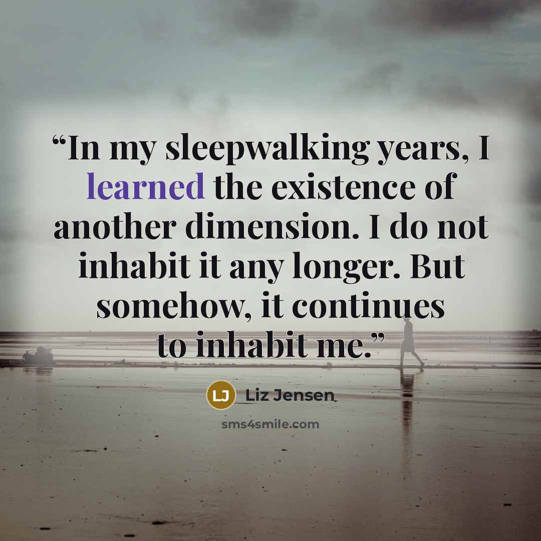 “In my sleepwalking years, I learned the existence of another dimension. I do not inhabit it any longer. But somehow, it continues to inhabit me.” quote by Liz Jensen