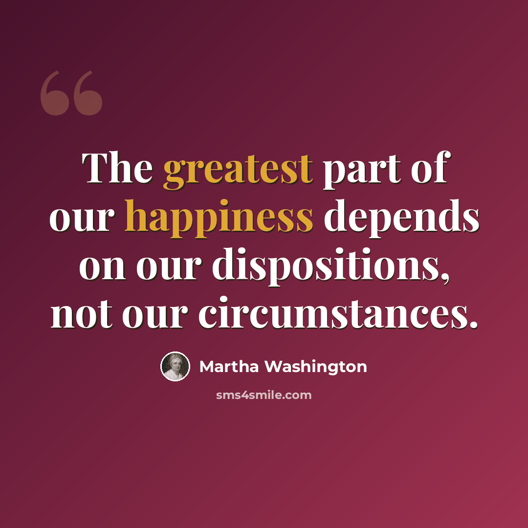 “The greatest part of our happiness depends on our dispositions, not our circumstances.” quote by Martha Washington