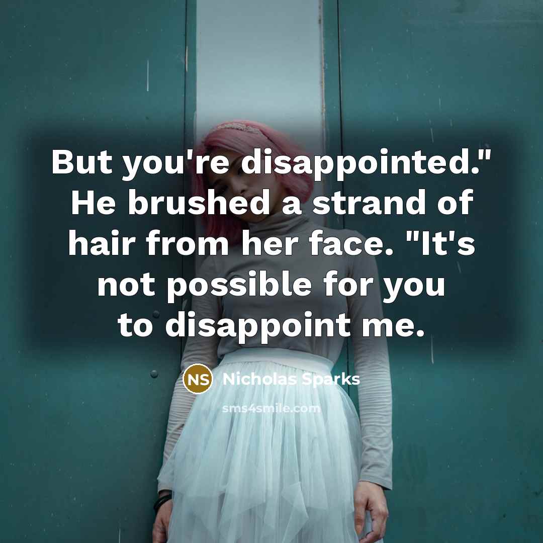 “But you're disappointed." He brushed a strand of hair from her face. "It's not possible for you to disappoint me.” quote by Nicholas Sparks