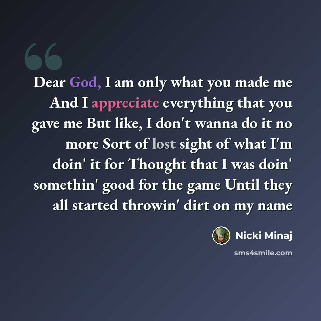 “Dear God, I am only what you made me And I appreciate everything that you gave me But like, I don't wanna do it no more Sort of lost sight of what I'm doin' it for Thought that I was doin' somethin' good for the game Until they all started throwin' dirt on my name” quote by Nicki Minaj