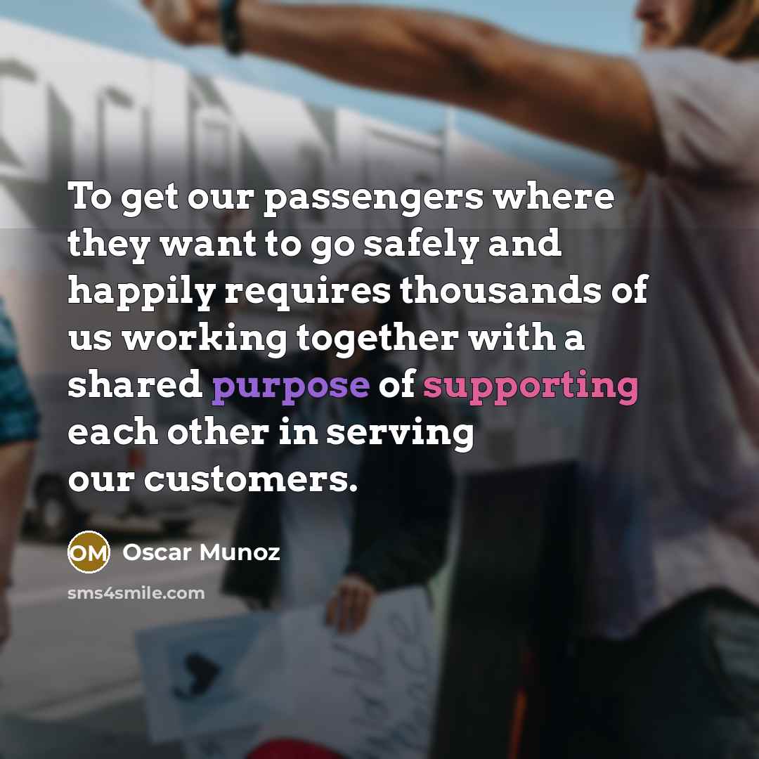“To get our passengers where they want to go safely and happily requires thousands of us working together with a shared purpose of supporting each other in serving our customers.” quote by Oscar Munoz