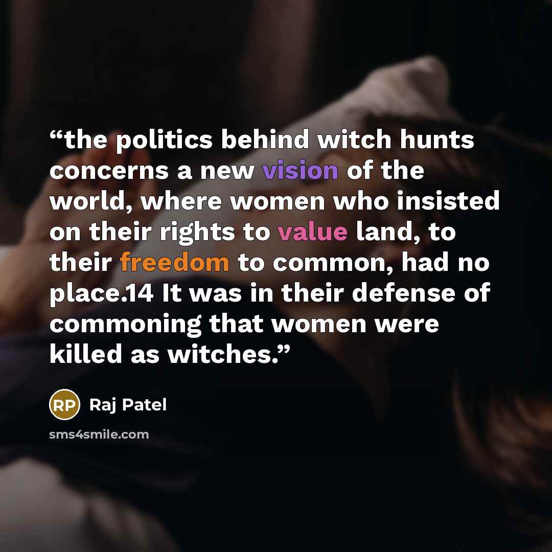 “the politics behind witch hunts concerns a new vision of the world, where women who insisted on their rights to value land, to their freedom to common, had no place.14 It was in their defense of commoning that women were killed as witches.” quote by Raj Patel