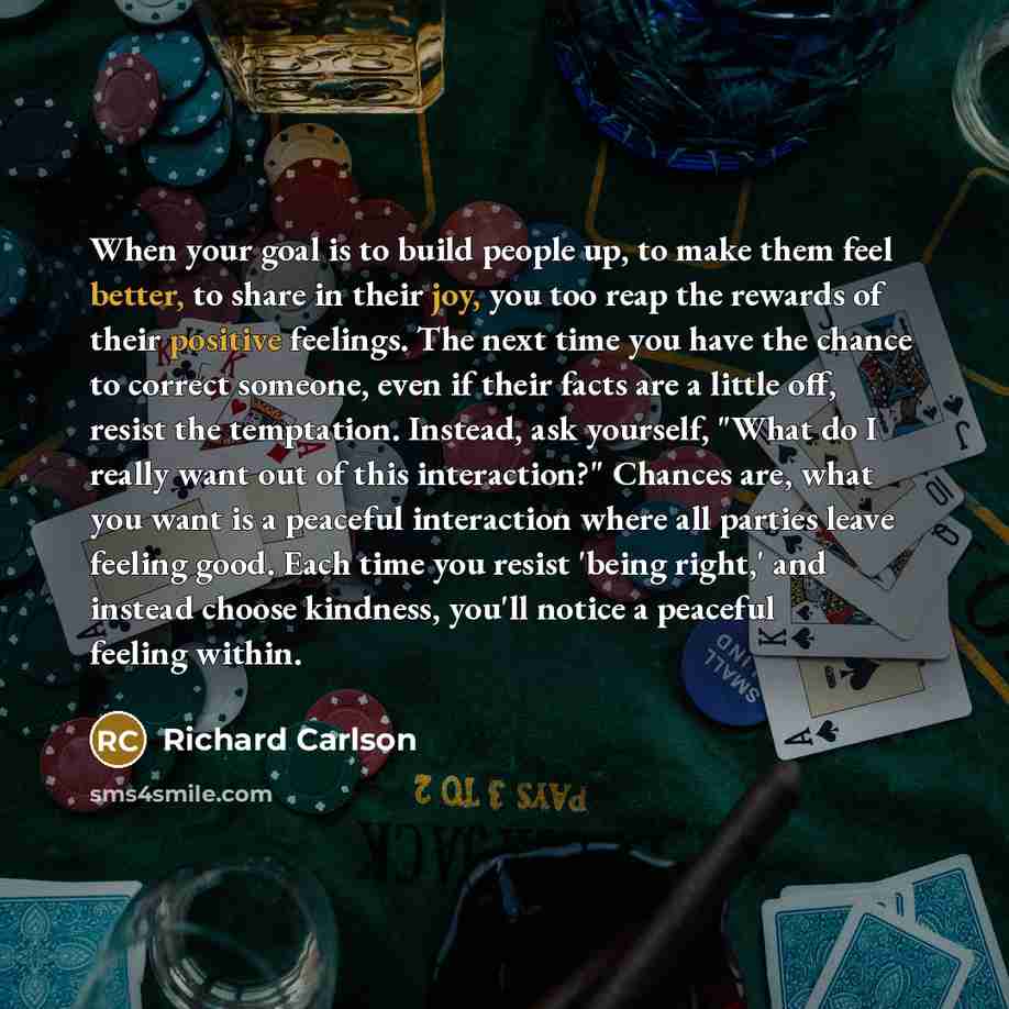 “When your goal is to build people up, to make them feel better, to share in their joy, you too reap the rewards of their positive feelings. The next time you have the chance to correct someone, even if their facts are a little off, resist the temptation. Instead, ask yourself, "What do I really…” quote by Richard Carlson