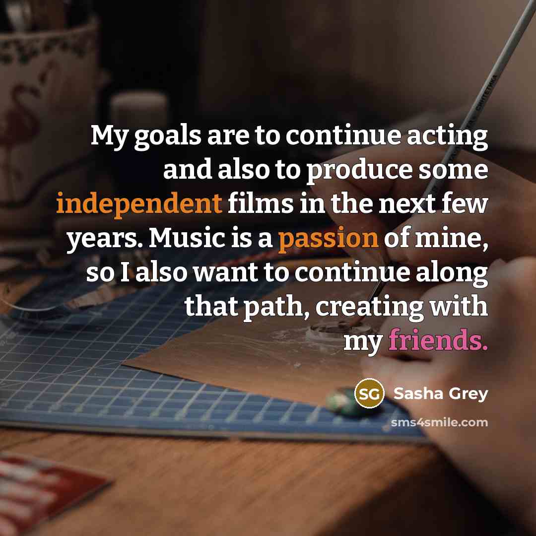 “My goals are to continue acting and also to produce some independent films in the next few years. Music is a passion of mine, so I also want to continue along that path, creating with my friends.” quote by Sasha Grey