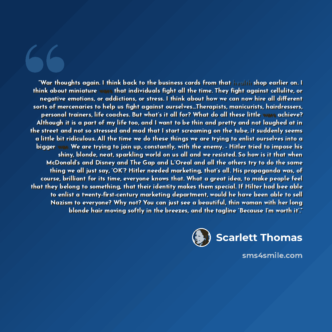 “War thoughts again. I think back to the business cards from that health shop earlier on. I think about miniature wars that individuals fight all the time. They fight against cellulite, or negative emotions, or addictions, or stress. I think about how we can now hire all different sorts of…” quote by Scarlett Thomas